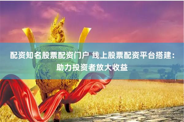 配资知名股票配资门户 线上股票配资平台搭建：助力投资者放大收益