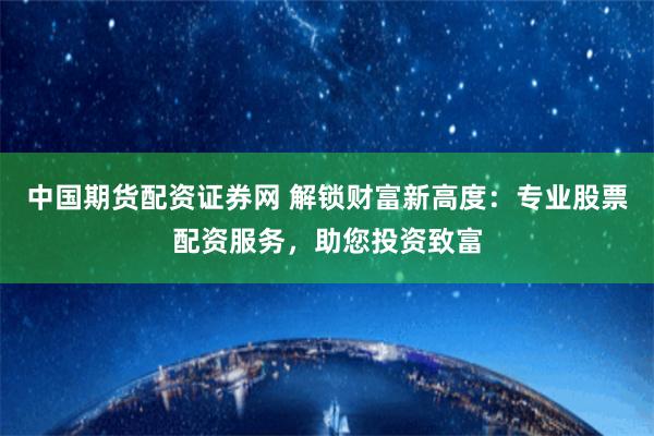 中国期货配资证券网 解锁财富新高度：专业股票配资服务，助您投资致富