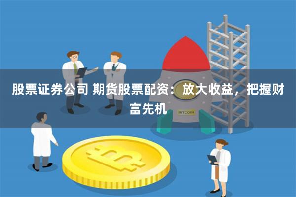 股票证券公司 期货股票配资：放大收益，把握财富先机