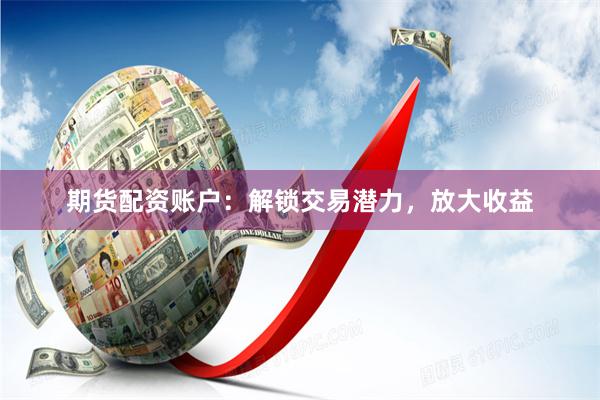期货配资账户：解锁交易潜力，放大收益