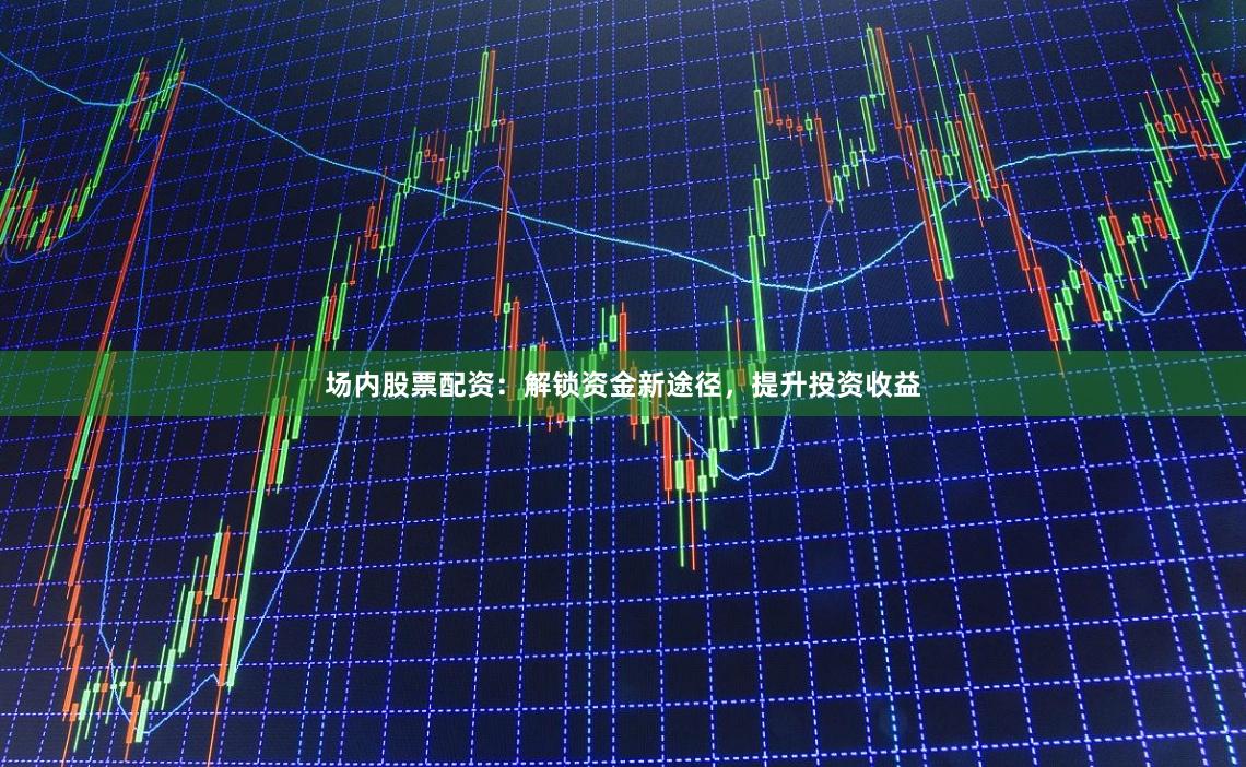 场内股票配资：解锁资金新途径，提升投资收益