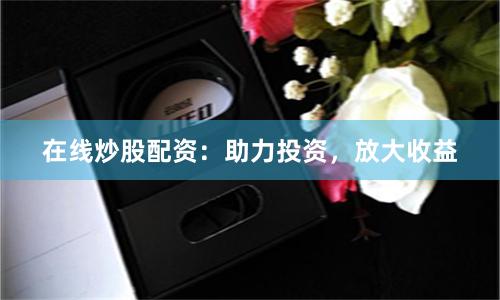 在线炒股配资：助力投资，放大收益