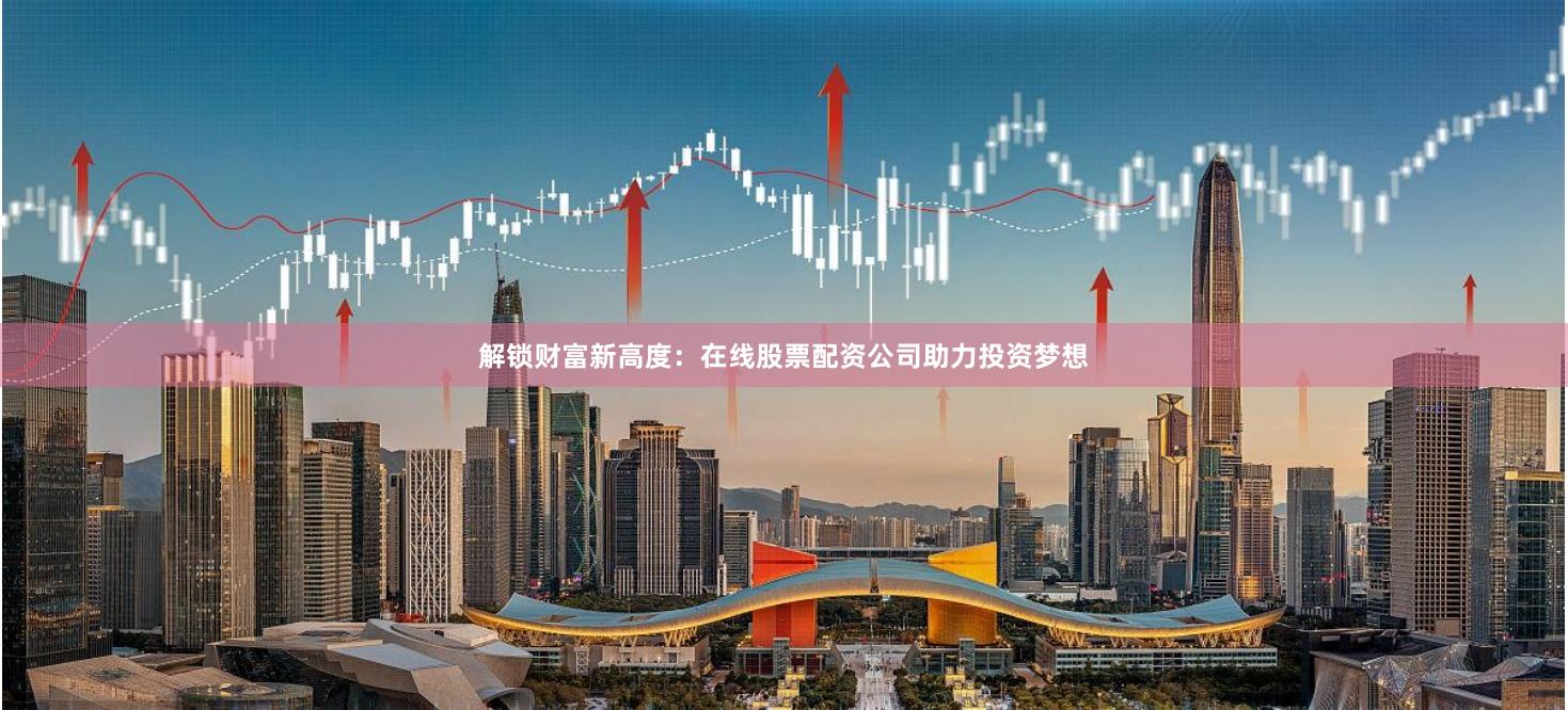 解锁财富新高度：在线股票配资公司助力投资梦想