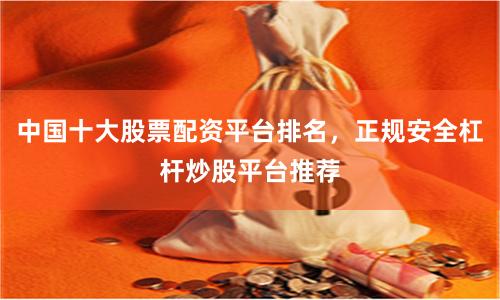 中国十大股票配资平台排名，正规安全杠杆炒股平台推荐